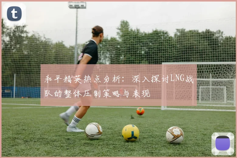和平精英热点分析：深入探讨LNG战队的整体压制策略与表现