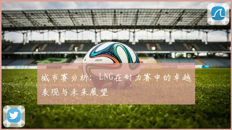 城市赛分析：LNG在耐力赛中的卓越表现与未来展望