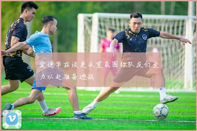 爱德华兹谈更衣室氛围称队友们全力以赴准备迎战