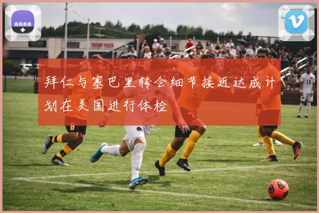 拜仁与塞巴里转会细节接近达成计划在美国进行体检