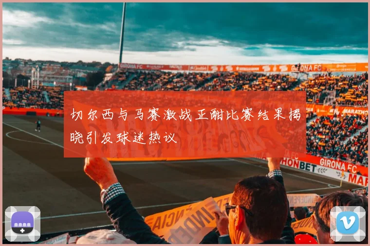 切尔西与马赛激战正酣比赛结果揭晓引发球迷热议