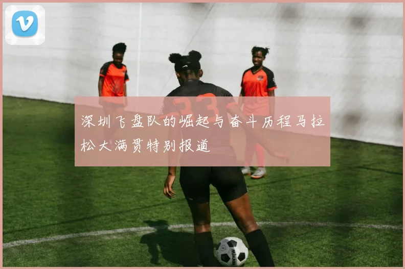 深圳飞盘队的崛起与奋斗历程马拉松大满贯特别报道
