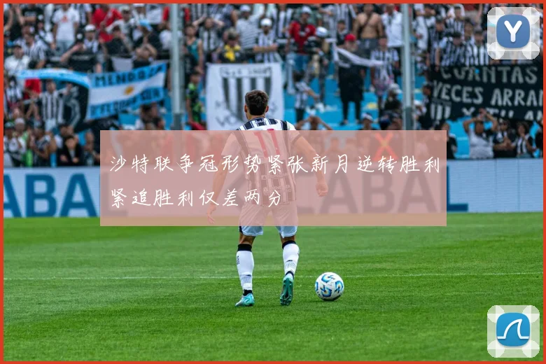 沙特联争冠形势紧张新月逆转胜利紧追胜利仅差两分