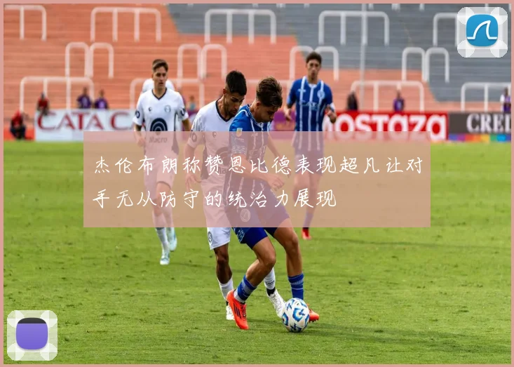 杰伦布朗称赞恩比德表现超凡让对手无从防守的统治力展现
