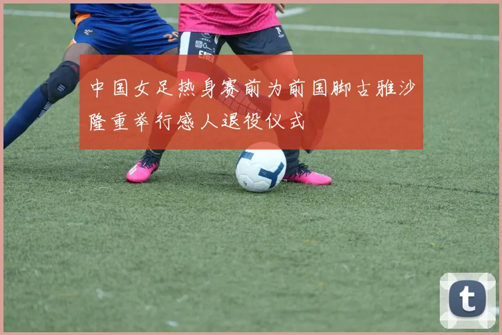 中国女足热身赛前为前国脚古雅沙隆重举行感人退役仪式