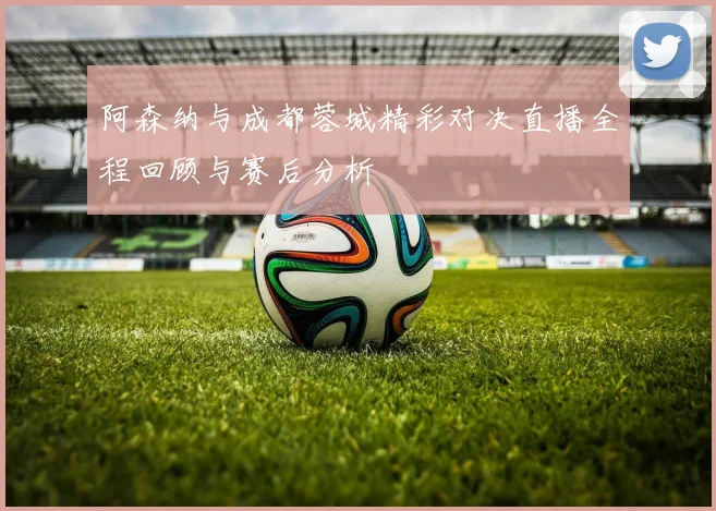 阿森纳与成都蓉城精彩对决直播全程回顾与赛后分析