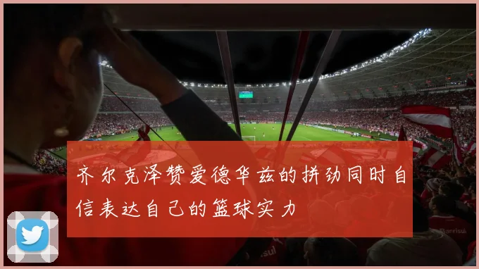 齐尔克泽赞爱德华兹的拼劲同时自信表达自己的篮球实力