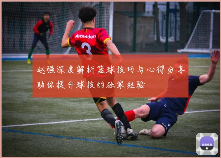 赵强深度解析篮球技巧与心得分享助你提升球技的独家经验