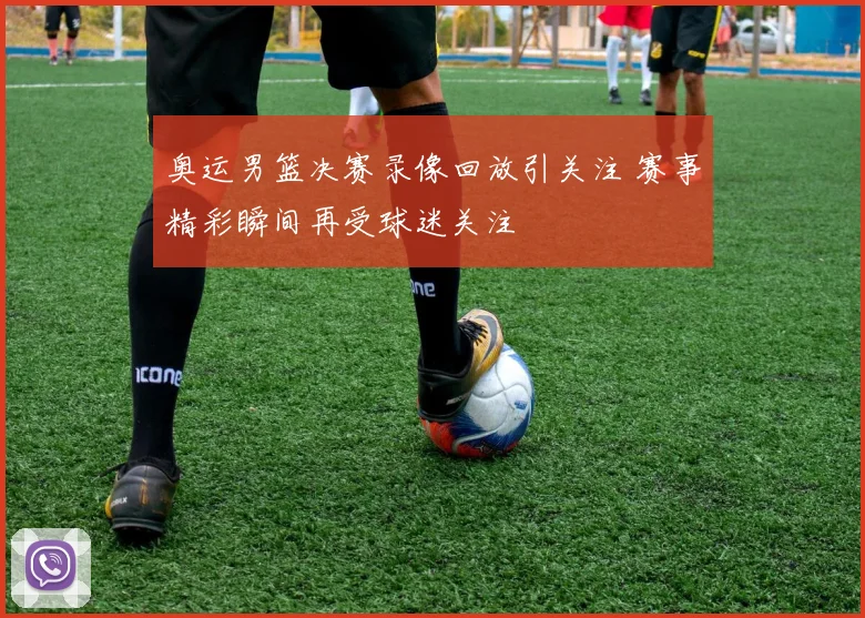 奥运男篮决赛录像回放引关注 赛事精彩瞬间再受球迷关注