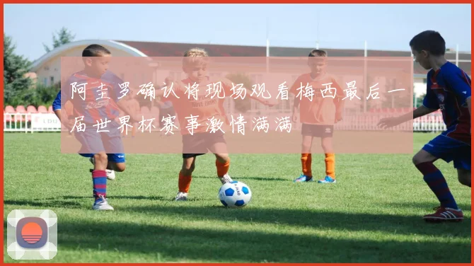 阿圭罗确认将现场观看梅西最后一届世界杯赛事激情满满